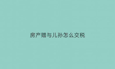 房产赠与儿孙怎么交税(房产赠与儿孙怎么交税的)