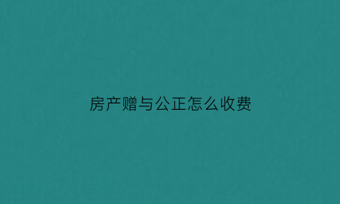 房产赠与公正怎么收费(房产赠与公证费2021年收取标准)