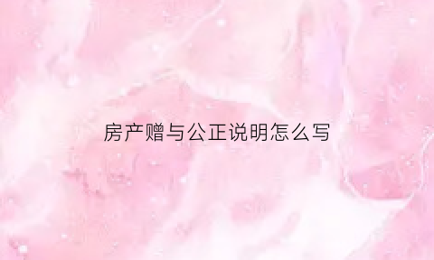 房产赠与公正说明怎么写