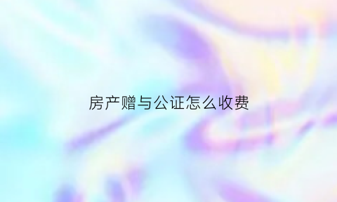 房产赠与公证怎么收费(房屋赠与公证费多少钱)