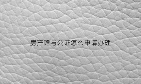房产赠与公证怎么申请办理(房产赠与公证费用收费标准)