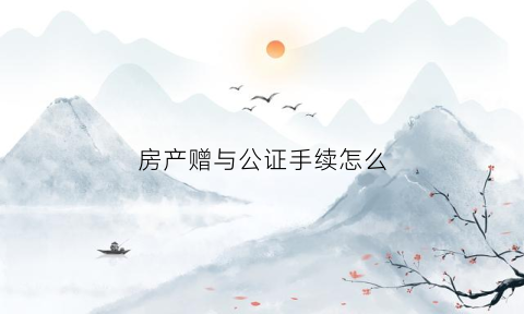 房产赠与公证手续怎么(房产赠与公证怎么办理)