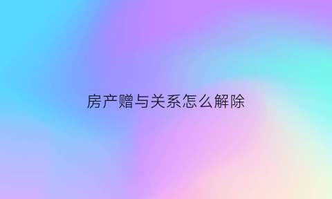 房产赠与关系怎么解除(房产赠与如何办理过户)