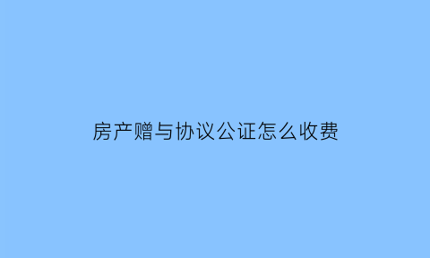 房产赠与协议公证怎么收费(房产赠与协议公证)