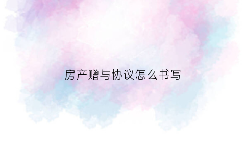 房产赠与协议怎么书写(房产赠与协议书范本)