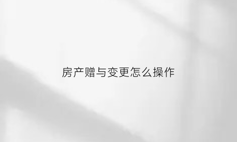 房产赠与变更怎么操作(房产赠与更名费用怎么算)