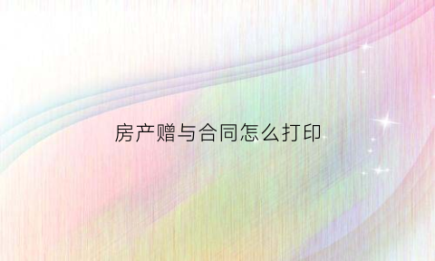 房产赠与合同怎么打印(房产赠与合同范本下载)
