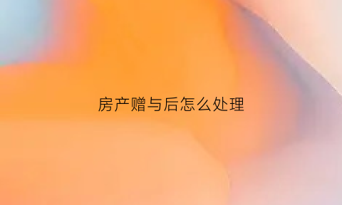 房产赠与后怎么处理(房产赠与后怎么处理合适)