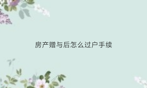 房产赠与后怎么过户手续(房产赠与后怎么过户手续办理)