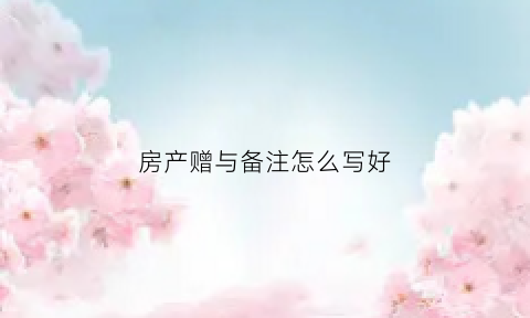 房产赠与备注怎么写好(房屋赠与格式怎么写)