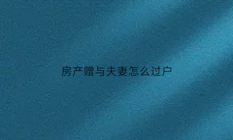 房产赠与夫妻怎么过户(房产赠与配偶的流程)