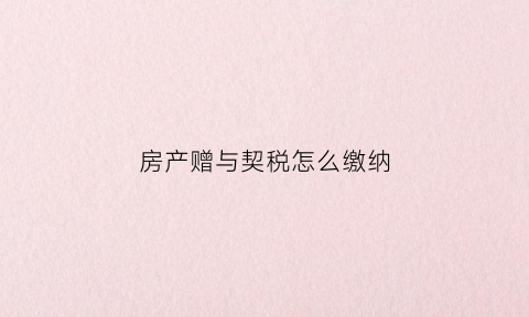 房产赠与契税怎么缴纳(房屋赠与属于契税的征税范围)