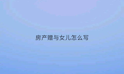 房产赠与女儿怎么写(房产赠与女儿怎么写协议)