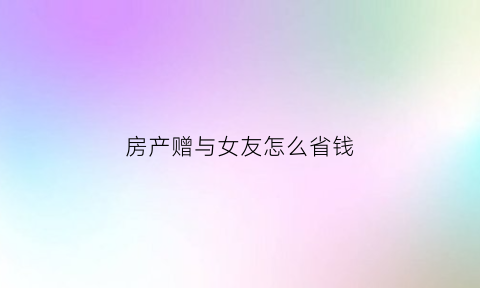 房产赠与女友怎么省钱(房子赠予女朋友不过户公正可以吗)