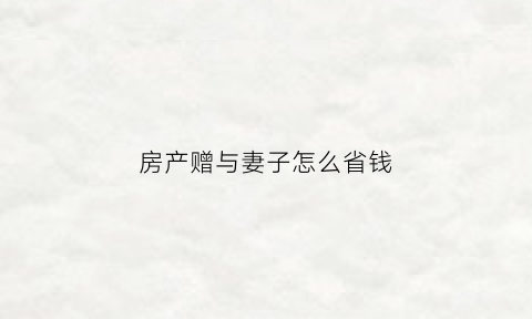 房产赠与妻子怎么省钱(房子如何赠与妻子)