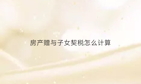 房产赠与子女契税怎么计算(房屋赠与子女契税)