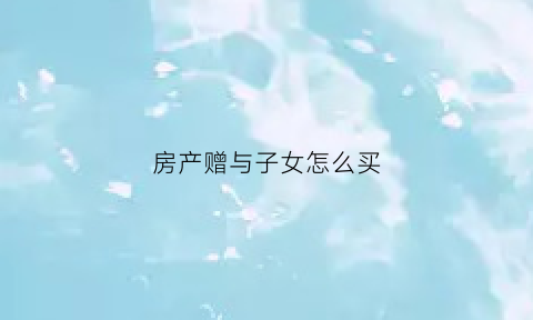 房产赠与子女怎么买(房产赠与子女怎么买卖)