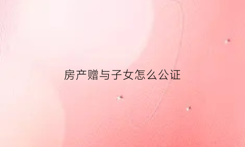 房产赠与子女怎么公证(房产赠与子女怎么公证过户)
