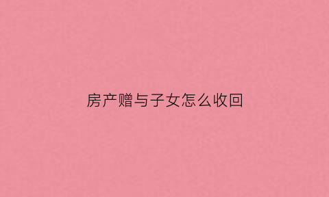 房产赠与子女怎么收回(房产赠与子女能否收回)