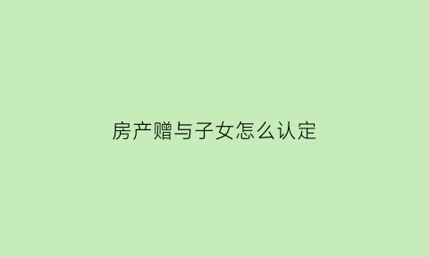 房产赠与子女怎么认定(房屋赠与子女新政策)