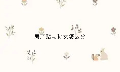 房产赠与孙女怎么分(房屋赠与孙女要付多少税费)