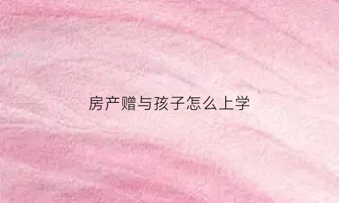 房产赠与孩子怎么上学(房产赠与给小孩)