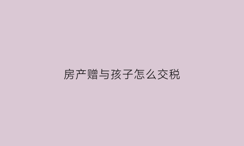 房产赠与孩子怎么交税(房子赠与给小孩税费是多少)