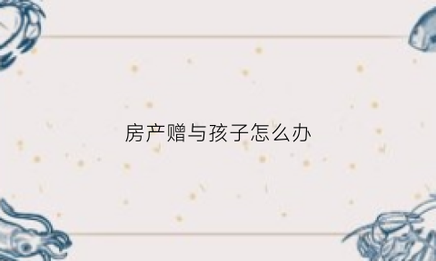房产赠与孩子怎么办(房产赠与给小孩需要什么费用)
