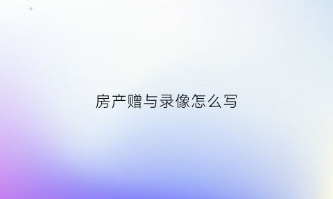 房产赠与录像怎么写(房产赠与录像怎么写模板)