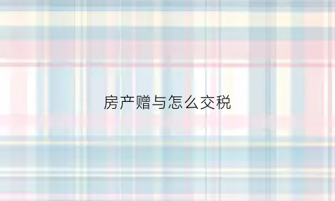 房产赠与怎么交税(房产赠与交税需要准备哪些资料)