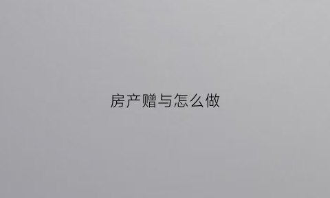 房产赠与怎么做(房产赠予怎么做)