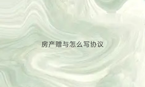 房产赠与怎么写协议(房屋赠与协议怎么写有效)