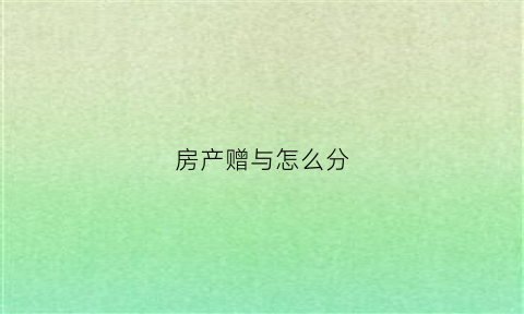 房产赠与怎么分(房产赠与怎么办理手续)