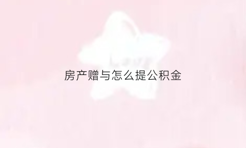 房产赠与怎么提公积金(赠予住房公积金)