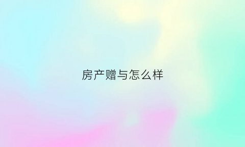 房产赠与怎么样(房产赠与怎么样才算赠与)