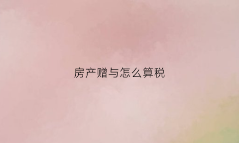 房产赠与怎么算税(房产赠与的税率是多少)