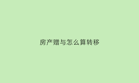 房产赠与怎么算转移(房产赠与的流程)