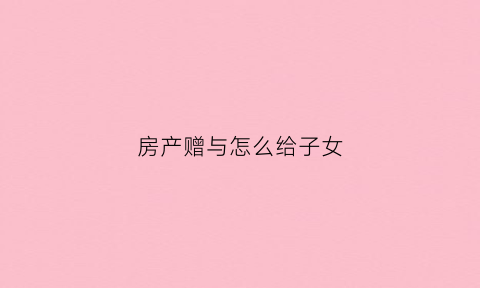 房产赠与怎么给子女(房产赠与怎么给子女最划算)