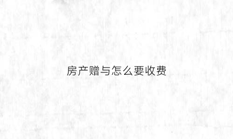 房产赠与怎么要收费(房产赠与需要缴纳哪些费用)