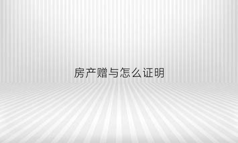 房产赠与怎么证明(房产赠与证明怎样写有效)
