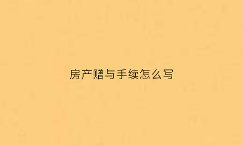房产赠与手续怎么写(房屋赠与手续的办理流程)