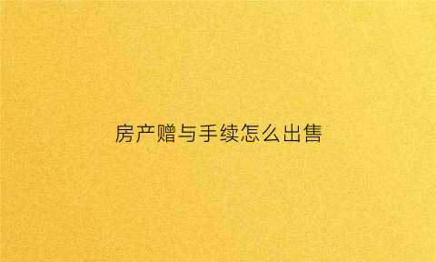 房产赠与手续怎么出售(房产赠与手续怎么走)