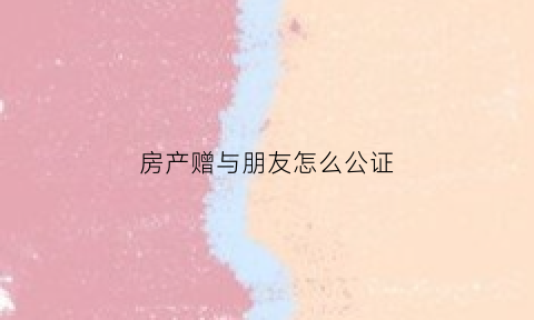 房产赠与朋友怎么公证(房子赠与朋友协议书怎么写)