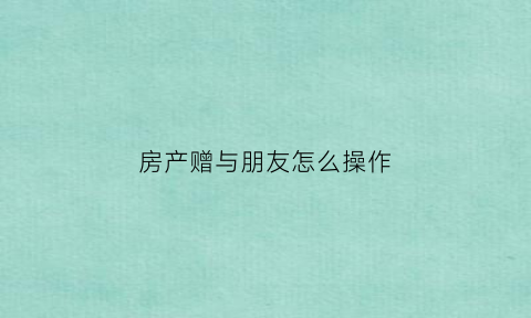 房产赠与朋友怎么操作(房产赠与朋友怎么操作流程)