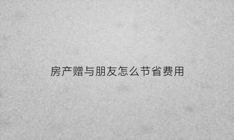 房产赠与朋友怎么节省费用(房产赠与朋友税费怎么收)
