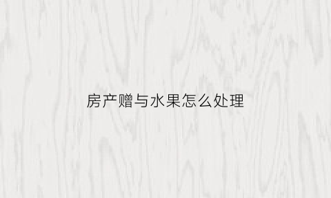房产赠与水果怎么处理(房产赠送水果摊)