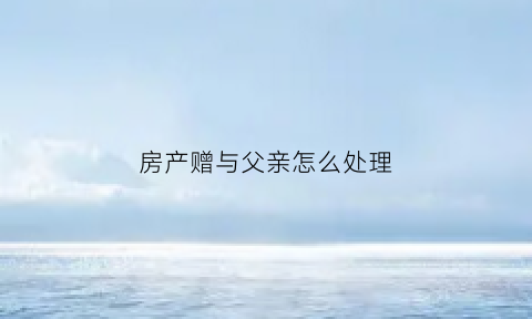 房产赠与父亲怎么处理(房产赠与自己的父母会有产生什么费用)