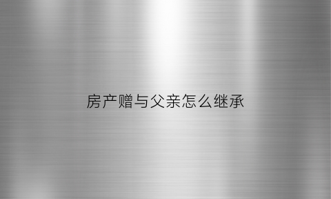 房产赠与父亲怎么继承(房屋赠与父母需要交什么费用)