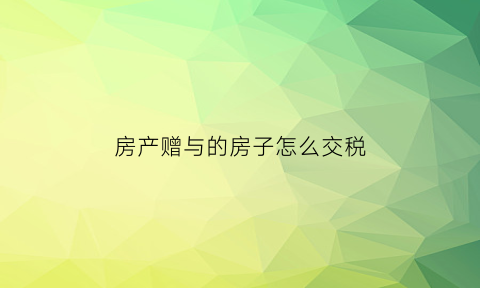 房产赠与的房子怎么交税(房产赠与怎么收税)
