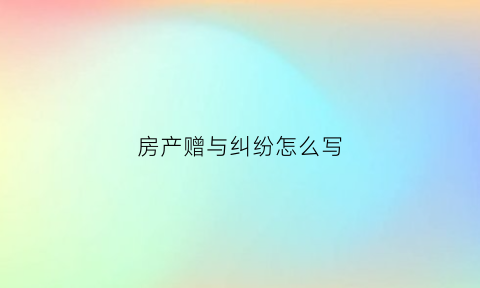 房产赠与纠纷怎么写(房产赠与协议怎么写才有法律效应)